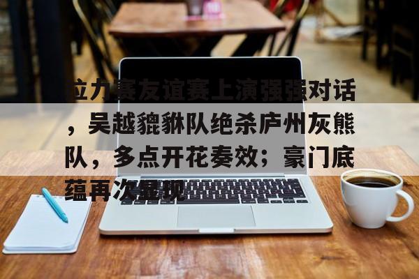 开元体育平台-拉力赛友谊赛上演强强对话，吴越貔貅队绝杀庐州灰熊队，多点开花奏效；豪门底蕴再次显现